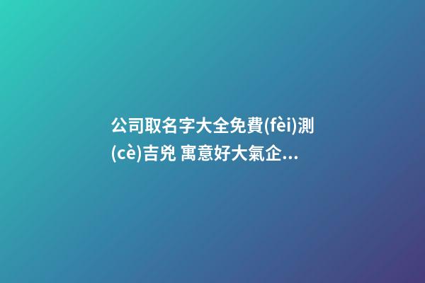 公司取名字大全免費(fèi)測(cè)吉兇 寓意好大氣企業(yè)名,起名之家-第1張-公司起名-玄機(jī)派